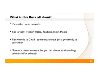What is this Buzz all about?!

•! It’s another social network...!

•! Ties in with: Twitter, Picasa, YouTube, Flickr, Mobile!

•! Tied directly to Gmail - comments to your posts go directly to
 your inbox!


•! More of a closed network, but you can choose to share things
 publicly and/or privately!
 