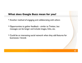 What does Google Buzz mean for you?!

•! Another method of engaging and collaborating with others!

•! Opportunities to gather feedback - similar to Twitter, but
 messages can be longer and include images, links, etc.!


•! Could be an interesting social network when they add features for
 businesses / brands!
 