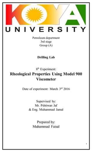 1
Petroleum department
3rd stage
Group (A)
Drilling Lab
8th
Experiment:
Rheological Properties Using Model 900
Viscometer
Date of experiment: March 3rd
2016
Supervised by:
Mr. Pshtiwan Jaf
& Eng. Muhammad Jamal
Prepared by:
Muhammad Faisal
 