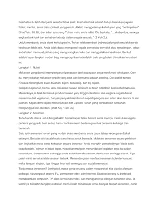 Kesihatan itu lebih daripada sekadar tidak sakit. Kesihatan baik adalah hidup dalam keupayaan
fizikal, mental, sosial dan spiritual yang penuh. Alkitab menggelarnya kehidupan yang “berlimpahan”
(lihat Yoh. 10:10), dan inilah apa yang Tuhan mahu anda miliki. Dia berkata, “…aku berdoa, semoga
engkau baik-baik dan sehat-sehat saja dalam segala sesuatu.” (3 Yoh 2,).
Untuk membantu anda alami kehidupan ini, Tuhan telah memberi beberapa langkah mudah kearah
kesihatan lebih baik. Anda tidak dapat mengawal segala penyebab penyakit atau kemalangan, tetapi
anda boleh membuat pilihan yang mengurangkan risiko dan menggalakkan kesihatan. Berikut
adalah lapan langkah mudah bagi mengecapi kesihatan lebih baik yang boleh diamalkan terus hari
ini.
Langkah 1: Nutrisi
Makanan yang diambil mempengaruhi perasaan dan keupayaan anda menikmati kehidupan. Oleh
itu, menyediakan makanan terpilih yang elok dan bernutrisi adalah penting. Diet asal di taman
Firdaus merangkumi buah-buahan, bijirin, kekacang, dan biji-bijian.
Selepas kejatuhan, herba, iaitu makanan haiwan sebelum ini telah ditambah keatas diet manusia.
Menariknya, ia tidak termasuk produk haiwan yang tinggi kolesterol. Jika negara-negara barat
menerima diet vegetarian, banyak penyakit membunuh seperti pengerasan arteri akan tercicir di sisi
jalanan. Kajian demi kajian menunjukkan diet Ciptaan Tuhan yang berasaskan tumbuhan
mengungguli diet-diet lain. (lihat Kej. 1:29, 30)
Langkah 2: Senaman
Tubuh anda direka untuk bergiat aktif. Kemantapan fizikal bererti anda mampu melakukan segala
perkara yang perlu buat setiap hari – bahkan masih bertenaga untuk bersama keluarga dan
beriadah.
Satu rutin senaman harian yang mudah akan membantu anda capai tahap kecergasan fizikal
sebegini. Berjalan kaki adalah satu cara hebat untuk bermula. Mulakan senaman secara perlahan
dan tingkatkan masa serta kekuatan secara beransur. Anda mungkin pernah dengar “tiada sakit;
tiada faedah,” namun ini tidak tepat. Kesakitan mungkin menandakan kegiatan anda itu sudah
keterlaluan. Bersenamlah sehingga anda boleh bernafas dalam, dan bukan sehingga sesak. Tiga
puluh minit sehari adalah sasaran terbaik. Memandangkan manfaat senaman boleh terkumpul,
maka tempoh singkat, tiga hingga lima kali seminggu pun sudah memadai.
Tiada masa bersenam? Seringkali, masa yang terluang dalam masyarakat kita dipadat dengan
pelbagai hiburan pasif seperti TV, permainan video, dan internet. Saat seseorang itu bertekad
memadamkan komputer, TV, dan permainan video, dan menggantinya dengan senaman sihat, ia
lazimnya berakhir dengan kesihatan memuncak! Anda bakal temui banyak faedah senaman–berat
 