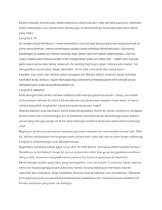 badan terkawal, stres terurus, sistem ketahanan diperkuat, dan risiko penyakit juga turun. Senaman
boleh melanjutkan usia, namun lebih penting lagi, ia menambahkan keceriaan pada tahun-tahun
yang dilalui.
Langkah 3: Air
Air adalah intipati kehidupan. Ramai menjadikan rasa dahaga sebagai panduan berapa banyak air
yang harus diminum, namun kedahagaan adalah tanda awal bagi dehidrasi tubuh. Kita semua
kehilangan air setiap hari melalui kencing, najis, peluh, dan penyejatan dalam peparu. Oleh itu,
orang dewasa perlu minum sekitar enam hingga lapan gelas air setiap hari – malah lebih banyak
pada cuaca panas atau ketika bersenam. Air penting bagi fungsi ginjal, melaras suhu badan, dan
mengekalkan cecair tubuh. Maka, minumlah. Air itu baik untuk anda dan bebas kalori!
Ingatlah, kopi, soda, dan alkohol bukan pengganti air! Mereka adalah ancaman besar terhadap
kesihatan anda. Bahkan, kajian mendapati kopi sebenarnya menghauskan lebih banyak cecair
daripada tubuh anda berbanding sebaliknya!
Langkah 4: Matahari
Anda mungkin tidak terfikir bahawa matahari boleh mempengaruhi kesihatan. Tetapi, pernahkah
anda perasan bahawa diri anda lebih mudah murung dan kecewa semasa musim sejuk, di mana
cahaya siang lebih singkat dan cuaca sering mendung atau hujan?
Sinaran matahari juga membantu tubuh anda menghasilkan vitamin D. Nutrien penting ini mengawal
hormon tubuh dan perkembangan sel; ia membantu tubuh menyerap serta menggunakan kalsium
untuk tulang dan gigi yang kuat; di samping berfungsi membina ketahanan serta sistem saraf yang
sihat.
Begitupun, terlalu banyak sinaran matahari juga boleh merosak dan menimbulkan kanser kulit. Oleh
itu, elakkan pendedahan berpanjangan pada cahaya terik; pakai topi dan sapukan losyen pelindung.
Langkah 5: Keseimbangan atau Kesederhanaan
Gaya hidup seimbang adalah gaya hidup sihat. Ini tidak bererti “semuanya dalam kesederhanaan.”
Sebaliknya, ia bermaksud menyerap semua perkara dan tabiat baik yang menggalakkan kesihatan
dengan teliti, sementara mengelak semua perkara dan tabiat yang memusnah kesihatan.
Keseimbangan adalah gaya hidup yang meningkatkan mutu kehidupan. Contohnya, tabiat melahap
menuntun kepada gangguan perut dan/atau obesiti. Kurang makan pula membawa kearah
malnutrisi atau kelaparan. Kerja berlebihan menjurus kearah keletihan atau kecederaan. Manakala
kurang bekerja pula menyebabkan kemalasan dan kelemahan otot. Kesederhanaan adalah kunci
konsep kehidupan yang sihat dan bahagia.
 