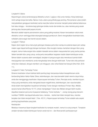 Langkah 6: Udara
Kepentingan udara sememangnya diketahui umum. Lagipun, kita cuma mampu hidup beberapa
minit sahaja tanpa bernafas. Namun mutu udara yang dihela juga penting. Pencemaran udara boleh
menyebabkan gangguan kesihatan serta maut jika bahan tercemar menjadi pekat selama beberapa
hari atau minggu – terutama bagi golongan terlalu muda dan terlalu tua, atau mereka yang sesak
jantung atau berpenyakit peparu kronik.
Merokok adalah sejenis pencemaran udara yang paling mudarat. Kesan kerosakkan rokok amat
diketahui umum sehingga tidak disangkal sebagai pembunuh. Demi mengekalkan kesihatan baik,
nafaslah udara segar dan bersih secara dalam.
Langkah 7: Rehat
Kajian demi kajian terus menunjuk golongan dewasa perlu tidur sempurna selama lapan jam setiap
malam agar dapat berfungsi dengan berkesan. Kita mungkin mampu bertahan dengan tidur yang
singkat, namun kekurangan tidur adalah masalah serius dalam masyarakat kini yang serba pantas.
Selain beroleh tidur yang cukup, anda perlu menyelitkan kegiatan riadah dalam kehidupan anda.
Sehari dalam suasana alam semulajadi, berjalan di pergunungan atau menelusuri pantai boleh
menyegarkan dan membantu anda menghadapi stres dengan lebih baik. Tuhan tahu kita perlukan
rehat dan relaksasi, dengan memberi cuti mingguan, iaitu rehat Sabat hari ketujuh (lihat Kel. 20:8-
11).
Langkah 8: Yakin Terhadap Tuhan
Dimensi kesihatan rohani bahkan lebih penting bagi menyempurnakan kesejahteraan anda
berbanding faktor-faktor fizikal. Stres, kebimbangan, dan rasa bersalah boleh meniris daya hidup
anda dan mengganggu kesihatan. Kepercayaan terhadap Tuhan, Pencipta anda, memberi tujuan
hidup yang membantu anda mengatasi kesan negatif stres, kebimbangan, dan rasa bersalah.
Anda boleh meningkatkan keyakinan terhadap Tuhan dengan membaca Firman-Nya, Alkitab,
secara harian (lihat Roma 10:17). Untuk mempelajari Tuhan dan Alkitab dengan lebih mudah,
dapatkan tawaran percuma di paparan belakang. Tuhan berkata, “…orang-orang yang menanti-
nantikan TUHAN mendapat kekuatan baru: mereka… berlari dan tidak menjadi lesu, mereka
berjalan dan tidak menjadi lelah.” (Yes. 40:31,). Kepercayaan terhadap Tuhan adalah satu aspek
penting bagi kesihatan yang baik.
Kesimpulan
Meskipun kesemua lapan langkah kesihatan itu nampak mudah, namun ia cukup ampuh. Terapkan
amalan tersebut dalam kehidupan harian anda hari ini – dan lihat sendiri perbezaannya!
 