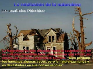 La retaliación de la naturalezaLos resultadosObtenidos:La Naturaleza ha sidoultrajadahasta la saciedad, ella en sucomplejoequilibriotieneunasnormasqueactúanporencima de cualquierargumentohumano, “Dios perdona, los humanosalgunasveces, pero la naturalezanunca y esdevastadora en susconsecuencias”.