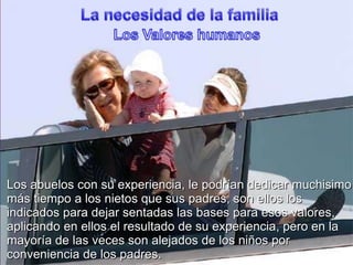 La necesidad de la familiaLos ValoreshumanosLos abuelos con suexperiencia, le podríandedicarmuchisimomástiempo a los nietosquesus padres, son ellos los indicadosparadejarsentadaslas bases paraesosvalores, aplicando en ellos el resultado de suexperiencia, pero en la mayoría de lasveces son alejados de los niñosporconveniencia de los padres.