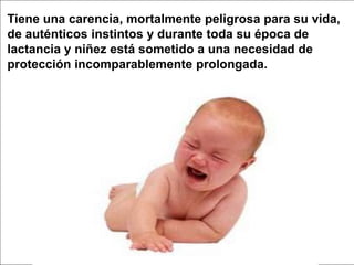 Tiene una carencia, mortalmente peligrosa para su vida, de auténticos instintos y durante toda su época de lactancia y niñez está sometido a una necesidad de protección incomparablemente prolongada.