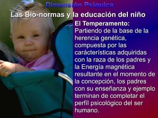 DimensiónPsiquicaLas Bio-normas y la educación del niñoEl Temperamento:Partiendo de la base de la herencia genética, compuesta por las carácterísticas adquiridas con la raza de los padres y la Energía magnética resultante en el momento de la concepción, los padres con su enseñanza y ejemplo terminan de completar el perfíl psicológico del ser humano.