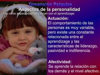 DimensiónPsiquicaAspectos de la personalidadLos otrosaspectos se relacionan con el aprendizage:Actuación:El comportamiento de las personas esmuy variable, peroexisteunaconstanterelacionada entre el aprendizagey lascaracterísticas de liderazgo, pasividad e indiferencia.Afectividad:Se aprende la relación con los demás y el nivel afectivo.