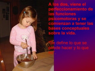A los dos, viene el perfeccionamiento de las funciones psicomotoras y se comienzan a tener las bases conceptuales sobre la vida.“Se define lo que se puede hacer y lo que no”.