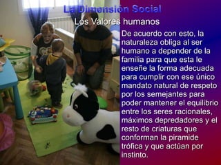 La Dimensión SocialLos ValoreshumanosDe acuerdo con esto, la naturalezaobliga al ser humano a depender de la familiaparaqueesta le enseñe la forma adecuadaparacumplir con eseúnicomandato natural de respetopor los semejantesparapodermantener el equilibrio entre los seresracionales, máximosdepredadores y el resto de criaturasqueconforman la piramidetrófica y queactúanporinstinto.