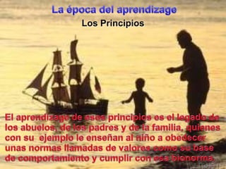 La época del aprendizageLos PrincipiosEl aprendizage de esosprincipioses el legado de los abuelos, de los padres y de la familia, quienescon suejemplole enseñan al niñoa obedecerunasnormasllamadas de valorescomosu base de comportamiento y cumplir con esabionorma.