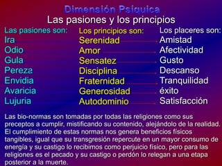 DimensiónPsíquicaLas pasiones y los principiosLas pasiones son:Ira OdioGulaPerezaEnvidiaAvariciaLujuriaLos placeres son:AmistadAfectividadGustoDescansoTranquilidadéxitoSatisfacciónLos principios son:SerenidadAmorSensatezDisciplinaFraternidadGenerosidadAutodominioLas bio-normas son tomadasportodaslasreligionescomosuspreceptos a cumplir, mistificandosucontenido, alejándolo de la realidad.El cumplimiento de estasnormasnos genera beneficiosfísicos tangibles, igualquesutransgresiónrepercute en un mayor consumo de energía y sucastigo lo recibimoscomoperjuiciofísico, peroparalasreligioneses el pecado y sucastigo o perdón lo relegan a unaetapa posterior a la muerte.  