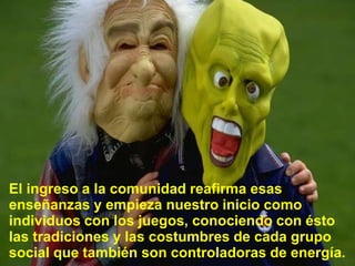 El ingreso a la comunidadreafirmaesasenseñanzas y empiezanuestroiniciocomoindividuos con los juegos, conociendo con éstolastradiciones y lascostumbres de cadagruposocial quetambién son controladoras de energía.
