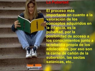 La PubertadEl procesomásimportante en cuanto a la valoración de los conceptosadquiridos en la infancia, es la pubertad, por la posibilidad de acceso a los conocimientosjunto a la rebeldíapropia de los adolecentes, poreso son la carne de cañón de la subersión, lassectassatánicas, etc..