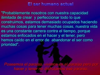 El ser humanoactual"Probablementenosotros con nuestracapacidadilimitada de crear  y perfeccionartodo lo queconstruimos, estamosdemasiadoocupadoshaciendomuchascosasparatenermuchascosas, nuestravidaesunaconstantecarrera contra el tiempo, porqueestamosenfocados en el hacer y el tener, perohemoscaído en el error de  abandonar el ser comoprioridad".Poseemos el paraíso, vivimos en el paraíso pero por hacer y tener no disfrutamos ese paraíso.