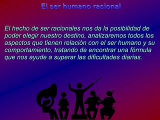 El ser humanoracionalEl hecho de ser racionalesnosda la posibilidad de poderelegirnuestrodestino, analizaremostodos los aspectosquetienenrelación con el ser humano y sucomportamiento, tratando de encontrarunafórmulaquenosayude a superarlasdificultadesdiarias.
