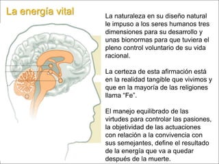 La energía vital La naturaleza en su diseño natural le impuso a los seres humanos tres dimensiones para su desarrollo y unas bionormas para que tuviera el pleno control voluntario de su vida racional.La certeza de esta afirmación está en la realidad tangible que vivimos y que en la mayoría de las religiones llama “Fe”. El manejo equilibrado de las virtudes para controlar las pasiones, la objetividad de las actuaciones con relación a la convivencia con sus semejantes, define el resultado de la energía que va a quedar después de la muerte. 