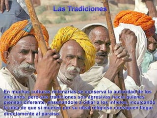 Las TradicionesEn muchasculturasmilenarias se conserva la autoridad de los ancianos, perosustradiciones son agresivashaciaquienespiensandiferente, enseñándole a odiar a los infieles, inculcando la idea de quesimuerenporsu ideal religiosoconsiguenllegardirectamente al paraíso.
