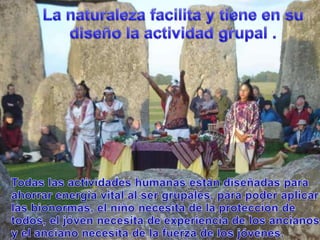 La naturalezafacilita y tiene en sudiseño la actividadgrupal .Todaslasactividadeshumanasestándiseñadasparaahorrarenergía vital al ser grupales, parapoderaplicarlasbionormas, el niñonecesita de la protección de todos, el jóvennecesita de experiencia de los ancianos y el ancianonecesita de la fuerza de los jóvenes.