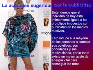 La actitudessugeridaspor la publicidadEntendemosque el individuo de hoyestáintimamenteligado a los prototiposimpuestos con publicidad en los mediosmasivos.Esto induce a la mayoría de las personas a cambiarsusobjetivos, susprioridades y susmotivaciones, por lo tantoexiste un mayor gasto de energía vital paraconseguir los retos.