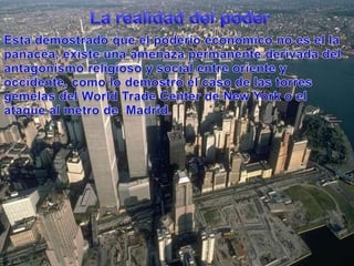 La realidad del poderEstádemostradoque el poderíoeconómico no es el la panacéa, existeunaamenazapermanentederivada del antagonismoreligioso y social entre oriente y occidente, como lo demostró el caso de lastorresgemelas del World Trade Center de New York o el ataque al metro de  Madrid.