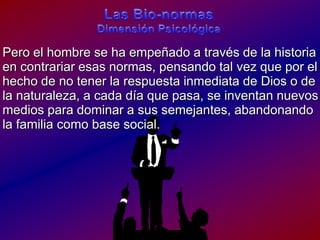 Las Bio-normasDimensiónPsicológicaPero el hombre se ha empeñado a través de la historia en contrariaresasnormas, pensandotalvezquepor el hecho de no tener la respuestainmediata de Dios o de la naturaleza, a cadadíaquepasa, se inventannuevosmediosparadominar a sussemejantes, abandonando la familiacomo base social.