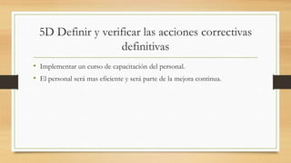 5D Definir y verificar las acciones correctivas
definitivas
• Implementar un curso de capacitación del personal.
• El personal será mas eficiente y será parte de la mejora continua.
 