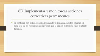 6D Implementar y monitorear acciones
correctivas permanentes
• Se continúa con el proceso monitoreando el contenido de los envases en
cada lote de 50 pieza para comprobar que la acción correctiva tuvo el efecto
deseado.
 