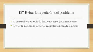 D7 Evitar la repetición del problema
• El personal será capacitado frecuentemente (cada tres meses)
• Revisar la maquinaria y equipo frecuentemente (cada 3 meses)
 