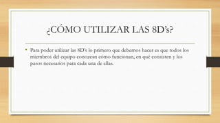 ¿CÓMO UTILIZAR LAS 8D’s?
• Para poder utilizar las 8D’s lo primero que debemos hacer es que todos los
miembros del equipo conozcan cómo funcionan, en qué consisten y los
pasos necesarios para cada una de ellas.
 