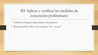 3D Aplicar y verificar las medidas de
contención preliminares
• Calibrar la maquina dispensadora del producto
• Revisar posibles fallas en la maquina “Go - no go”
 