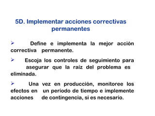  Define e implementa la mejor acción
correctiva permanente.
 Escoja los controles de seguimiento para
asegurar que la raíz del problema es
eliminada.
 Una vez en producción, monitoree los
efectos en un período de tiempo e implemente
acciones de contingencia, si es necesario.
5D. Implementar acciones correctivas
permanentes
 