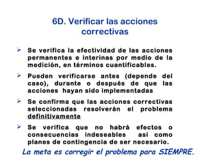 6D. Verificar las acciones
correctivas
 Se verifica la efectividad de las acciones
permanentes e interinas por medio de la
medición, en términos cuantificables.
 Pueden verificarse antes (depende del
caso), durante o después de que las
acciones hayan sido implementadas
 Se confirma que las acciones correctivas
seleccionadas resolverán el problema
definitivamente
 Se verifica que no habrá efectos o
consecuencias indeseables así como
planes de contingencia de ser necesario.
La meta es corregir el problema para SIEMPRE.
 