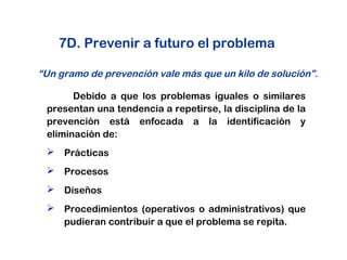 7D. Prevenir a futuro el problema
Debido a que los problemas iguales o similares
presentan una tendencia a repetirse, la disciplina de la
prevención está enfocada a la identificación y
eliminación de:
 Prácticas
 Procesos
 Diseños
 Procedimientos (operativos o administrativos) que
pudieran contribuir a que el problema se repita.
“Un gramo de prevención vale más que un kilo de solución”.
 