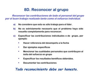 8D. Reconocer al grupo
Reconocer las contribuciones de todo el personal del grupo
por el buen trabajo realizado tanto como el esfuerzo individual.
Todo reconocimiento debe ser honesto.
a) No considere que esto es sólo trabajo para el líder.
b) No es estrictamente necesario que el problema haya sido
resuelto completamente para reconocer.
c) Especificar las contribuciones individuales o de grupo, por
ejemplo:
• Hacer referencia del desempeño a la fecha
• Dar ejemplos específicos
• Mencionar las cualidades personales que contribuyen al
éxito del esfuerzo en grupo
• Especificar los resultados benéficos obtenidos.
• Documentar las contribuciones
 