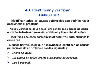 4D. Identificar y verificar
la causa raíz
Identificar todas las causas potenciales que podrían haber
ocasionado el problema.
Aisla y verifica la causa raíz , probando cada causa potencial
a través de la descripción del problema y la prueba de datos.
Identifica acciones correctivas alternativas para eliminar la
causa raíz.
Algunas herramientas que nos ayudan a identificar las causas
potenciales de un problema son las siguientes:
 Lluvia de ideas.
 Diagrama de causa-efecto o diagrama de pescado.
 Los 5 por qué.
 