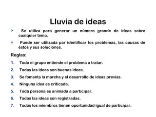 Lluvia de ideas
 Se utiliza para generar un número grande de ideas sobre
cualquier tema.
 Puede ser utilizada par identificar los problemas, las causas de
éstos y sus soluciones.
Reglas:
1. Todo el grupo entiende el problema a tratar.
2. Todas las ideas son buenas ideas.
3. Se fomenta la marcha y el desarrollo de ideas previas.
4. Ninguna idea es criticada.
5. Toda persona es animada a participar.
6. Todas las ideas son registradas.
7. Todos los miembros tienen oportunidad igual de participar.
 