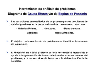 Herramienta de análisis de problemasHerramienta de análisis de problemas
Diagrama deDiagrama de Causa-EfectoCausa-Efecto y/o dey/o de Espina de PescadoEspina de Pescado
 Las variaciones en resultados de un proceso y otros problemas de
calidad pueden ocurrir por una diversidad de razones, como son:
- Materias Primas. - Métodos. - Mano de obra.
- Máquinas. - Medio Ambiente.
 El objetivo de la resolución de problemas es identificar las causas
de los mismos.
 El diagrama de Causa y Efecto es una herramienta importante y
ayuda a la generación de ideas relacionadas con las causas del
problema, y a su vez sirve de base para la determinación de la
solución.
 