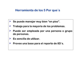 Herramienta de los 5 Por que´s
 Se puede manejar muy bien “en piso”.
 Trabaja para la mayoría de los problemas.
 Puede ser empleada por una persona o grupo
de personas.
 Es sencilla de utilizar.
 Provee una base para el reporte de 8D´s.
 