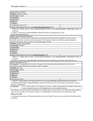 Weitzenfeld: Capítulo 8 10
poder utilizar el sistema.
Módulo: Registro.Usuario
Estereotipo: Control
Propiedades:
Superclases:
Subclases:
Atributos:
crearRegistroUsuario (7)
solicita validarRegistroUsuario a la InterfaceBaseDatosRegistro (13)
Tabla 8.6. Tarjeta para la clase ManejadorRegistroUsuario con responsabilidades identificadas hasta el
momento.
La Tabla 8.7 muestra las responsabilidades identificadas hasta el momento para la clase
InterfaceBaseDatosRegistro.
Clase: InterfaceBaseDatosRegistro
Descripción: La información de cada usuario se almacena en la base de datos de registro la cual se accesa
mediante la interface de la base de datos de registro. Esto permite validar a los distintos usuarios además de
guardar información sobre la tarjeta de crédito para pagos en línea.
Módulo: Registro.InterfaceBD
Estereotipo: Interface
Propiedades:
Superclases:
Subclases:
Atributos:
solicita validarRegistroUsuario a la BaseDatosRegistro (14)
Tabla 8.7. Tarjeta para la clase InterfaceBaseDatosRegistro con responsabilidades identificadas hasta el
momento.
La Tabla 8.8 muestra las responsabilidades identificadas hasta el momento para la clase ManejadorServicio.
Clase: ManejadorServicio
Descripción: El manejador de servicios se encarga de enviar las peticiones particulares de servicios a los
manejadores espacializados para consulta, reserva y compra.
Módulo: Servicios
Estereotipo: Control
Propiedades:
Superclases:
Subclases:
Atributos:
ofrecerServicio (18)
Tabla 8.8. Tarjeta para la clase ManejadorServicio con responsabilidades identificadas hasta el momento.
Es posible también obtener responsabilidades a partir de las frase descritas en el manejo de excepciones, como se
muestra a continuación.
Excepciones E-1 no hubo validación: El login/password no se validó correctamente. Se le pide al usuario que
vuelva a intentar hasta tres veces después de lo cual se saldrá del sistema.
Sin embargo, nos concentraremos únicamente en los flujos básicos y no los alternos. En general, los flujos alternos,
como los de excepción, son los menos comunes y son importantes de diseñar pero no en una primera etapa.
Ofrecer Servicios
A continuación mostramos el flujo principal del caso de uso Validar Usuario como se presentó al final del capítulo
de análisis.
 