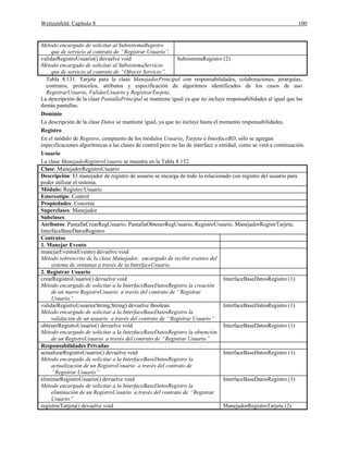 Weitzenfeld: Capítulo 8 100
Método encargado de solicitar al SubsistemaRegistro
que de servicio al contrato de “Registrar Usuario”.
validarRegistroUsuario() devuelve void
Método encargado de solicitar al SubsistemaServicio
que de servicio al contrato de “Ofrecer Servicio”.
SubsistemaRegistro (2)
Tabla 8.131. Tarjeta para la clase ManejadorPrincipal con responsabilidades, colaboraciones, jerarquías,
contratos, protocolos, atributos y especificación de algoritmos identificados de los casos de uso
RegistrarUsuario, ValidarUsuario y RegistrarTarjeta.
La descripción de la clase PantallaPrincipal se mantiene igual ya que no incluye responsabilidades al igual que las
demás pantallas.
Dominio
La descripción de la clase Datos se mantiene igual, ya que no incluye hasta el momento responsabilidades.
Registro
En el módulo de Registro, compuesto de los módulos Usuario, Tarjeta e InterfaceBD, sólo se agregan
especificaciones algorítmicas a las clases de control pero no las de interface o entidad, como se verá a continuación.
Usuario
La clase ManejadoRegistroUsuario se muestra en la Tabla 8.132.
Clase: ManejadorRegistroUsuario
Descripción: El manejador de registro de usuario se encarga de todo lo relacionado con registro del usuario para
poder utilizar el sistema.
Módulo: Registro.Usuario
Estereotipo: Control
Propiedades: Concreta
Superclases: Manejador
Subclases:
Atributos: PantallaCrearRegUsuario, PantallaObtenerRegUsuario, RegistroUsuario, ManejadorRegistrTarjeta,
InterfaceBaseDatosRegistro
Contratos
1. Manejar Evento
manejarEvento(Evento) devuelve void
Método sobrescrito de la clase Manejador, encargado de recibir eventos del
sistema de ventanas a través de la InterfaceUsuario.
2. Registrar Usuario
crearRegistroUsuario() devuelve void
Método encargado de solicitar a la InterfaceBaseDatosRegistro la creación
de un nuevo RegistroUsuario a través del contrato de “Registrar
Usuario”
InterfaceBaseDatosRegistro (1)
validarRegistroUsuario(String,String) devuelve Boolean
Método encargado de solicitar a la InterfaceBaseDatosRegistro la
validación de un usuario a través del contrato de “Registrar Usuario”
InterfaceBaseDatosRegistro (1)
obtenerRegistroUsuario() devuelve void
Método encargado de solicitar a la InterfaceBaseDatosRegistro la obtención
de un RegistroUsuario a través del contrato de “Registrar Usuario”
InterfaceBaseDatosRegistro (1)
Responsabilidades Privadas
actualizarRegistroUsuario() devuelve void
Método encargado de solicitar a la InterfaceBaseDatosRegistro la
actualización de un RegistroUsuario a través del contrato de
“Registrar Usuario”
InterfaceBaseDatosRegistro (1)
eliminarRegistroUsuario() devuelve void
Método encargado de solicitar a la InterfaceBaseDatosRegistro la
eliminación de un RegistroUsuario a través del contrato de “Registrar
Usuario”
InterfaceBaseDatosRegistro (1)
registrarTarjeta() devuelve void ManejadorRegistroTarjeta (2)
 