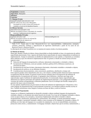 Weitzenfeld: Capítulo 8 103
Propiedades: Concreta
Superclases: Manejador
Subclases:
Contratos
1. Manejar Evento
manejarEvento(Evento) devuelve void
Método sobrescrito de la clase Manejador,
encargado de recibir eventos del sistema de
ventanas a través de la InterfaceUsuario.
2. Ofrecer Servicio
ofrecerServicio() devuelve void
Método encargado de hacer solicitudes de consultar,
reservar y administración de registros
Responsablidades Privadas
registrar() devuelve void
Método encargado de hacer la solicitud de
administración de registros al
SubsistemaRegistro
SubsistemaRegistro (2)
Tabla 8.135. Tarjeta para la clase ManejadorServicio con responsabilidades, colaboraciones, jerarquías,
contratos, protocolos, atributos y especificación de algoritmos identificados a partir de los casos de uso
RegistrarUsuario y RegistrarTarjeta.
La descripción de la clase PantallaServicio se mantiene de manera similar a las demás pantallas.
8.3 Diseño de Sistema
Hasta aquí, durante el diseño de objetos, hemos desarrollado un diseño detalaldo en base a la arquitectura de análisis
especificada anteriormente. Estos aspectos del diseño fueron especificados de manera independiente al ambiente de
implementación. Aunque no entraremos en detalles de implementación en este capítulo, es importante ya considerar
dicho ambiente ya que este afectará la implementación final. En general, el diseño de sistema incluye diversos
aspectos como:
?? Selección del lenguaje de programación a utilizarse, típicamente estructurados u orientados a objetos;
?? Incorporación de bibliotecas, como por ejemplo, interfaces gráficas (GUI), bibliotecas numéricas y de
estructuras de datos;
?? Incorporación de una base de datos, típicamente relacionales, relacionales extendidos u orientados a objetos;
?? Incorporación de archivos, en sus diferentes formatos;
?? Consideraciones de procesamiento, como concurrencia, paralelismo, distribución y tiempo real;
Estos aspectos pueden variar radicalmente entre uno y otro sistema y también pueden afectar de manera importante
la arquitectura final del sistema. En general existen diversos enfoques para la incorporación del ambiente de
implementación a la arquitectura del sistema: (i) agregando clases abstractas o interfaces que luego serán
especializadas según el ambiente de implementación particular; (ii) instanciando objetos especializados que
administren los aspectos particulares del ambiente de implementación particular; y (iii) configurando múltiples
versiones del sistema correspondientes a diferentes plataformas. Este es el enfoque más flexible, aunque por lo
general el de mayor costo de desarrollo.
En este capítulo simplificaremos de gran manera el efecto del ambiente de implementación. Utilizaremos a Java
como lenguaje de programación bajo un procesamiento secuencial y con interfaces gráficas sencillas escritas en
Java. También mostraremos cómo integrar el sistema con bases de datos y archivos externos.
Lenguajes de Programación
Aunque no es obligatorio implementar un desarrollo orientado a objetos mediante lenguajes de programación
orientada a objetos, es obviamente más natural hacerlo de tal modo. En el caso de los lenguajes orientados a objetos,
existe un apoyo directo a los conceptos y mecanismos fundamentales del análisis orientado a objetos:
encapsulamiento, clasificación, generalización y polimorfismo. Sin embargo, se puede generalmente traducir
cualquier concepto o mecanismo orientado a objetos a otros existentes en los lenguajes no orientados a objetos. El
problema con otros tipos de lenguajes no es su poder de computación, si no en su expresibilidad, conveniencia,
protección contra errores, y mantenimiento. Un lenguaje orientado a objetos hace que la escritura, mantenimiento, y
 
