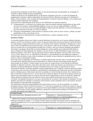 Weitzenfeld: Capítulo 8 104
extensión de los programas sea más fácil y segura, ya que ejecuta tareas que un programador de un lenguaje no
orientado a objetos tendría que hacer manualmente.
Aunque esta decisión se ha simiplificado hoy en día gracias a lenguajes como Java, no todos los lenguajes de
programación orientados a objetos implementan de la misma forma los diferentes conceptos de la orientación a
objetos. Existen aspectos, como el manejo del encapsulamiento, referencias, herencia múltiple, y otros aspectos que
varían de manera importante entre lenguajes.
Como parte de la implementación de las clases en Java definiremos los siguientes aspectos:
?? Encapsulamiento o visibilidad de los métodos tanto como los atributos mediante modificadores de tipo public
en el caso de contratos y responsabilidades públicas, private en el caso de responsabilidades y atributos
privados, y protected en el caso de responsabilidades y atributos privados definidos a nivel de una superclase y
que sean necesarios de acceder a nivel de sus subclase.
?? Protocolos correspondientes a tipos primitivos existentes en Java, como int, float, boolean, y objetos con tipos
predefinidos en Java, como String, Vector.
De manera general, la implementación se basará en definiciones y manejos estándares de Java.
Interfaces Gráficas
Las interfaces gráficas tienen como objetivo esencial administrar la interacción con el usuario mediante elementos
gráficos, como lo son los botones, menús y textos. En general, aplicaciones interactivas donde el control del ratón y
el teclado juegan un papel primordial de control, son conocidos como sistemas controlados o dirigidos por eventos.
Estos eventos corresponden al movimiento del ratón, como oprimir o soltar uno de sus botones, oprimir una tecla,
junto con eventos que no son directamente iniciados por el usuario, como los eventos de desplegar una pantalla o
interrumpir un programa. Desarrollar un sistema dirigido por eventos significa que la aplicación debe desde un
inicio considerar un diseño adecuado. Por ejemplo, en el caso de Java, se debe inicialmente escoger una de sus
bibliotecas gráficas, como AWT o Swing, para luego utilizar el manejo apropiado a través de clases como Frame,
Canvas, Panel, Button, Event, etc. Más allá de los elementos o clase particuales de estas bibliotecas, también se
afecta la lógica de diseño, ya que se debe contemplar, por ejemplo, en que momentos es apropiado procesar nuevos
eventos y cómo se inicializará el sistema.
Para evitar mayor complejidad, nos limitaremos a ventanas relativamente sencillas, tanto a nivel de diseño gráfico
como del tipo de elementos internos que incorporaremos. El diseño se basará en el prototipo gráfico descrito
anteriormente en el Capítulo 5, donde creamos un solo marco de ventana (frame) el cual muestra las diferentes
pantallas en diferentes momentos, todas dentro del mismo marco. Dada esta decisión, que obviamente no es la única
alternativa, tendremos básicamente una clase controladora única de la ventana, la clase InterfaceUsuario
anteriormente definida. Si hubieran múltiples ventanas independientes (en el “desktop”) entonces deberíamos definir
a cada marco como una clase controladora, correspondiente a cada pantalla, para luego tener una clase controladora
para los múltiples marcos. Dada nuestra decisión, las pantallas se vuelven elementos internos de la ventana única y
bajo el control de la InterfaceUsuario. ¿Cómo afecta esto a diseño de objetos? Se afecta de la siguiente manera. En
lugar de que cada pantalla reciba un evento por parte del usuario (administrado a través el sistema de ventanas del
sistema operativo), podemos hacer que todos los eventos sean recibidos directamente por la InterfaceUsuario,
volviendo a las pantallas más pasivas, con menor conocimiento de su entorno y más sencillas de manipular. En otras
palabras convertimos las pantallas en elementos exclusivamente visuales quitándole todo el conocimiento necesario
para manipular eventos generados externamente.
Esto directamente afecta las responsabilidades de la clase InterfaceUsuario y de las las pantallas. Los cambios
principales serán en relación al cliente del contrato “2”el cual será el manejador de ventanas del sistema en lugar de
las distintas pantallas. Esto significa que el protocolo de la responsabilidad enviarEvento correspondiente al contrato
“2”de la clase InterfaceUsuario deberá modificarse, tomado de su estado anterior definido en la Tabla 8.103 y
mostrado nuevamente en la Tabla 8.136.
2. Enviar Evento
enviarEvento(Evento, Manejador) devuelve void Manejador (1) : SubsistemaPrincipal (1),
SubsistemaServicio (1), SubsistemaRegistro (1)
Tabla 8.136. Contrato enviarEvento para la clase InterfaceUsuario definido en la Tabla 8.103.
Dado que la llamada al contrato “2”es externa a nuestro sistema, no habrá conocimiento sobre el manejador que
controla la pantalla actual. Por lo tanto omitiremos el parámetro Manejador en el protocolo, como se muestra en la
Tabla 8.137.
2. Enviar Evento
enviarEvento(Evento) devuelve void Manejador (1) : SubsistemaPrincipal (1),
 