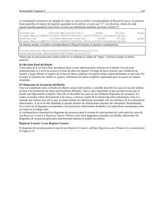 Weitzenfeld: Capítulo 8 110
A continuación mostramos un ejemplo de cómo se vería un archivo correspondiente al RegistroUsuario. La primera
línea especifica el número de registros guardado en el archivo, en este caso “2”. Los diversos valores de cada
registro pueden guardarse como texto, en este caso delimitado mediante una líena vertical “|”.
2
alfredo|awr |Alfredo|Weitzenfeld|Rio Hondo #1|San Angel
Tizapan|Mexico|MEXICO|01000|6284000|6284000 x3614|6162211|alfredo@itam.mx|
reservas|awr |Sistema|Reservaciones|Rio Hondo #1|San Angel
Tizapan|Mexico|MEXICO|01000|6284000|6284000 x3614|6162211|alfredo@itam.mx|
De manera similar, el archivo correspondiente al RegistroTarjeta se muestra a continuación,
2
alfredo|Alfredo Weitzenfeld|123456789|MasterCard|01/05|
reservas|Alfredo Weitzenfeld|987654321|Visa|02/4|
Nótese que la asociación entre ambos archivos es mediante el campo de “login”, el primer campo en ambos
archivos.
8.4 Revisión Final del Diseño
Como parte de la revisión final, decidimos hacer ciertas optimizaciones menores en el diseño. Una de estas
optimizaciones es a nivel de acceso a la base de datos de registro. En lugar de hacer primero una validación de
usuario y luego obtener el registro de la base de datos, podemos incroporar ambas responsabildiades en una sola. Por
lo tanto, al momento de validar un registro, obtenemos los datos completos registrados para el usuario de manera
inmediata.
8.5 Diagramas de Secuencias del Diseño
Una vez completado tanto el diseño de objetos como el del sistema, es posible describir los casos de uso del análisis
en base a los protocolos de clases anteriormente definidos. Esto es muy importante ya que permita revisar que el
diseño esté lógicamente completo. Para ello se describen los casos de uso mediante diagramas de secuencia, los
cuales se pueden referir directamente a las clases, o incluso a partir de la interacción entre subsistemas. Esto es a
menudo una técnica muy útil ya que se puede diseñar un subsistema mostrando sólo las interfaces de los subsistemas
relacionados. A un nivel más detallado se pueden mostrar las interacciones internas del subsistema. Normalmente,
los eventos en el diagrama corresponden a los protocolos antriromente diseñados y se especifican exactamente como
se verían en el código final.
A continuación se muestran los diagramas de secuencia para el sistema de reservaciones de vuelo para los casos de
uso Registrar Usuario y Registrar Tarjeta. Nótese como estos diagramas extienden con detalles adicionales los
diagramas de secuencias generados anteriormente durante el modelo de análisis.
Registrar Usuario: Crear Registro Usuario
El diagrama de secuencia para el caso de uso Registrar Usuario, subflujo Registrarse por Primera Vez se muestra en
la Figura 8.33.
 