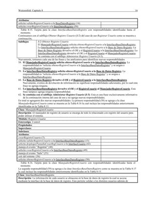 Weitzenfeld: Capítulo 8 16
Atributos:
solicita validarRegistroUsuario a la BaseDatosRegistro (14)
solicita crearRegistroUsuario a la BaseDatosRegistro (50)
Tabla 8.15. Tarjeta para la clase InterfaceBaseDatosRegistro con responsabilidades identificadas hasta el
momento.
Continuamos con el subflujo Obtener Registro Usuario (S-2) del caso de uso Registrar Usuario como se muestra a
continuación,
Subflujos S-2 Obtener Registro Usuario
El ManejadorRegistroUsuario solicita obtenerRegistroUsuario a la InterfaceBaseDatosRegistro.
La InterfaceBaseDatosRegistro solicita obtenerRegistroUsuario a la Base de Datos Registro. La
Base de Datos Registro devuelve el OK y el RegistroUsuario a la InterfaceBaseDatosRegistro. La
InterfaceBaseDatosRegistro devuelve el OK y el RegistroUsuario al ManejadorRegistroUsuario.
Se continúa con el subflujo Administrar Registro Usuario (S-3).
Nuevamente, tomamos cada una de las frases y las analizamos para identificar nuevas responsabilidades.
58. El ManejadorRegistroUsuario solicita obtenerRegistroUsuario a la InterfaceBaseDatosRegistro. La
responsabilidad es “solicita obtenerRegistroUsuario a la InterfaceBaseDatosRegistro”y se asigna a
ManejadorRegistroUsuario.
59. La InterfaceBaseDatosRegistro solicita obtenerRegistroUsuario a la Base de Datos Registro. La
responsabilidad es “solicita obtenerRegistroUsuario a la Base de Datos Registro”y se asigna a
InterfaceBaseDatosRegistro.
60. La Base de Datos Registro devuelve el OK y el RegistroUsuario a la InterfaceBaseDatosRegistro.
Nuevamente, eventos de devolución de información no significan responsabilidades adicionales, por lo cual esta
frase no agrega ninguna.
61. La InterfaceBaseDatosRegistro devuelve el OK y el RegistroUsuario al ManejadorRegistroUsuario. Esta
frase tampoco agrega ninguna responsabilidad.
62. Se continúa con el subflujo Administrar Registro Usuario (S-3). Esta es una frase exclusivamente informativa
de la continuación interna del caso de uso y no agrega nuevas responsabilidades.
En total se agregaron dos nuevas responsabilidades. La primera responsabilidad (58) se agrega a la clase
ManejadorRegistroUsuario como se muestra en la Tabla 8.16 la cual incluye las responsabilidades anteriormente
identificadas en la Tabla 8.13.
Clase: ManejadorRegistroUsuario
Descripción: El manejador de registro de usuario se encarga de todo lo relacionado con registro del usuario para
poder utilizar el sistema.
Módulo: Registro.Usuario
Estereotipo: Control
Propiedades:
Superclases:
Subclases:
Atributos:
crearRegistroUsuario (7)
solicita validarRegistroUsuario a la InterfaceBaseDatosRegistro (13)
solicita desplegarPantallaCrearRegUsuario a la InterfaceUsuario (42)
maneja el evento “Registrar”(48)
solicita crearRegistroUsuario a la InterfaceBaseDatosRegistro (49)
maneja el evento “Salir”(55)
sale del sistema (56)
solicita obtenerRegistroUsuario a la InterfaceBaseDatosRegistro (58)
Tabla 8.16. Tarjeta para la clase ManejadorRegistroUsuario con responsabilidades identificadas hasta el
momento.
La segunda responsabilidad (59) se agrega a la clase InterfaceBaseDatosRegistro como se muestra en la Tabla 8.17
la cual incluye las responsabilidades anteriormente identificadas en la Tabla 8.13.
Clase: InterfaceBaseDatosRegistro
Descripción: La información de cada usuario se almacena en la base de datos de registro la cual se accesa
mediante la interface de la base de datos de registro. Esto permite validar a los distintos usuarios además de
 