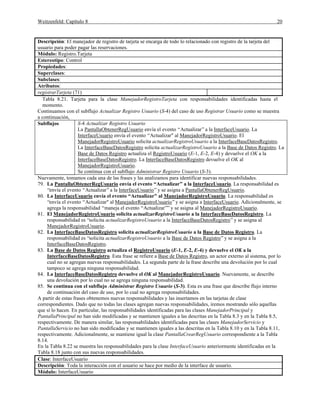 Weitzenfeld: Capítulo 8 20
Descripción: El manejador de registro de tarjeta se encarga de todo lo relacionado con registro de la tarjeta del
usuario para poder pagar las reservaciones.
Módulo: Registro.Tarjeta
Estereotipo: Control
Propiedades:
Superclases:
Subclases:
Atributos:
registrarTarjeta (71)
Tabla 8.21. Tarjeta para la clase ManejadorRegistroTarjeta con responsabilidades identificadas hasta el
momento.
Continuamos con el subflujo Actualizar Registro Usuario (S-4) del caso de uso Registrar Usuario como se muestra
a continuación,
Subflujos S-4 Actualizar Registro Usuario
La PantallaObtenerRegUsuario envía el evento “Actualizar”a la InterfaceUsuario. La
InterfaceUsuario envía el evento “Actualizar" al ManejadorRegistroUsuario. El
ManejadorRegistroUsuario solicita actualizarRegistroUsuario a la InterfaceBaseDatosRegistro.
La InterfaceBaseDatosRegistro solicita actualizarRegistroUsuario a la Base de Datos Registro. La
Base de Datos Registro actualiza el RegistroUsuario (E-1, E-2, E-4) y devuelve el OK a la
InterfaceBaseDatosRegistro. La InterfaceBaseDatosRegistro devuelve el OK al
ManejadorRegistroUsuario.
Se continua con el subflujo Administrar Registro Usuario (S-3).
Nuevamente, tomamos cada una de las frases y las analizamos para identificar nuevas responsabilidades.
79. La PantallaObtenerRegUsuario envía el evento “Actualizar” a la InterfaceUsuario. La responsabilidad es
“envía el evento “Actualizar”a la InterfaceUsuario”y se asigna a PantallaObtenerRegUsuario.
80. La InterfaceUsuario envía el evento “Actualizar" al ManejadorRegistroUsuario. La responsabilidad es
“envía el evento “Actualizar" al ManejadorRegistroUsuario”y se asigna a InterfaceUsuario. Adicionalmente, se
agrega la responsabilidad “maneja el evento “Actualizar””y se asigna al ManejadorRegistroUsuario.
81. El ManejadorRegistroUsuario solicita actualizarRegistroUsuario a la InterfaceBaseDatosRegistro. La
responsabilidad es “solicita actualizarRegistroUsuario a la InterfaceBaseDatosRegistro”y se asigna al
ManejadorRegistroUsuario.
82. La InterfaceBaseDatosRegistro solicita actualizarRegistroUsuario a la Base de Datos Registro. La
responsabilidad es “solicita actualizarRegistroUsuario a la Base de Datos Registro”y se asigna a la
InterfaceBaseDatosRegistro.
83. La Base de Datos Registro actualiza el RegistroUsuario (E-1, E-2, E-4) y devuelve el OK a la
InterfaceBaseDatosRegistro. Esta frase se refiere a Base de Datos Registro, un actor externo al sistema, por lo
cual no se agregan nuevas responsabilidades. La segunda parte de la frase describe una devolución por lo cual
tampoco se agrega ninguna responsabilidad.
84. La InterfaceBaseDatosRegistro devuelve el OK al ManejadorRegistroUsuario. Nuevamente, se describe
una devolución por lo cual no se agrega ninguna responsabilidad.
85. Se continua con el subflujo Administrar Registro Usuario (S-3). Esta es una frase que describe flujo interno
de continuación del caso de uso, por lo cual no agrega responsabilidades.
A partir de estas frases obtenemos nuevas responsabilidades y las insertamos en las tarjetas de clase
correspondientes. Dado que no todas las clases agregan nuevas responsabilidades, iremos mostrando sólo aquellas
que sí lo hacen. En particular, las responsabilidades identificadas para las clases ManejadorPrincipal y
PantallaPrincipal no han sido modificadas y se mantienen iguales a las descritas en la Tabla 8.3 y en la Tabla 8.5,
respectivamente. De manera similar, las responsabilidades identificadas para las clases ManejadorServicio y
PantallaServicio no han sido modificadas y se mantienen iguales a las descritas en la Tabla 8.10 y en la Tabla 8.11,
respectivamente. Adicionalmente, se mantiene igual la clase PantallaCrearRegUsuario correspondiente a la Tabla
8.14.
En la Tabla 8.22 se muestra las responsabilidades para la clase InterfaceUsuario anteriormente identificadas en la
Tabla 8.18 junto con sus nuevas responsabilidades.
Clase: InterfaceUsuario
Descripción: Toda la interacción con el usuario se hace por medio de la interface de usuario.
Módulo: InterfaceUsuario
 