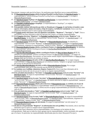 Weitzenfeld: Capítulo 8 26
Nuevamente, tomamos cada una de las frases y las analizamos para identificar nuevas responsabilidades.
96. El ManejadorRegistroTarjeta solicita desplegarPantallaCrearRegTarjeta a la InterfaceUsuario. La
responsabilidad es “solicita desplegarPantallaCrearRegTarjeta a la InterfaceUsuario”y se asigna a
ManejadorRegistroTarjeta.
97. La InterfaceUsuario despliega a la PantallaCrearRegTarjeta. La responsabilidad es “despliega la
PantallaCrearRegTarjeta”y se asigna a InterfaceUsuario.
98. La PantallaCrearRegTarjeta se despliega. La responsabilidad es “despliega”y se asigna a
PantallaCrearRegTarjeta.
99. Esta pantalla contiene información que debe ser llenada por el Usuario, lo cual incluye el nombre como
aparece el la tarjeta, número de tarjeta, el tipo de tarjeta, y la fecha de vencimiento. Esta es una frase
totalmente informativa por lo cual no agrega responsabilidades.
100.El Usuario puede seleccionar entre las siguientes actividades: "Registrar", "Servicios" y "Salir". Esta es
nuevamente una frase informativa sobre las opciones del Usuario y no agrega responsabilidades.
101.Si el Usuario selecciona “Registrar”, la PantallaCrearRegTarjeta envía el evento “Registrar” a la
InterfaceUsuario. Se identifica la responsabilidad “envía el evento “Registrar”a la InterfaceUsuario”y se
asigna a la PantallaCrearRegTarjeta.
102.La InterfaceUsuario envía el evento “Registrar” al ManejadorRegistroTarjeta. Se identifica la
responsabilidad “envía el evento “Registrar”al ManejadorRegistroTarjeta”y se asigna a la InterfaceUsuario.
Adicionalmente, asignamos la responsabilidad “maneja el evento “Registrar””al ManejadorRegistroTarjeta.
103.El ManejadorRegistroTarjeta solicita crearRegistroTarjeta a la InterfaceBaseDatosRegistro. Se identifica
la responsabilidad “solicita crearRegistroTarjeta a la InterfaceBaseDatosRegistro”y se asigna al
ManejadorRegistroTarjeta.
104.La InterfaceBaseDatosRegistro solicita crearRegistroTarjeta a la Base de Datos Registro (E-1). Se
identifica la responsabilidad “solicita crearRegistroTarjeta a la Base de Datos Registro”y se asigna a la
InterfaceBaseDatosRegistro. Nuevamente, no tiene mucho sentido asignar responsabilidades a la Base de Datos
Registro dado que los actores son externos al sistema.
105.La Base de Datos Registro devuelve el OK a la InterfaceBaseDatosRegistro. No se asigna ninguna
responsabilidad a la Base de Datos Registro por ser externa al sistema. Tampoco se agregan responsabilidades
por razones de devolución de información.
106.La InterfaceBaseDatosRegistro devuelve el OK al ManejadorRegistroTarjeta. No se asigna
responsabilidades dado que la frase describe una devolución de información.
107.Se continúa con el subflujo Administrar Registro Tarjeta (S-3). Esta es una frase informativa de la
continuación interna del caso de uso por lo cual no se asignan responsabilidades.
108.Si la actividad seleccionada es "Servicios", la PantallaCrearRegTarjeta envía el evento “Servicios” a la
InterfaceUsuario. Se asigna la responsabilidad “envía el evento “Servicios”a la InterfaceUsuario”a la
PantallaCrearRegTarjeta.
109.La InterfaceUsuario envía el evento “Servicios” al ManejadorRegistroTarjeta. Se asigna la responsabilidad
“envía el evento “Servicios””a la InterfaceUsuario. De manera adicional se asigna la rsponsabilidad “maneja el
evento “Servicios””al ManejadorRegistroTarjeta.
110.El ManejadorRegistroTarjeta solicita ofrecerServicio al ManejadorServicio, se continúa con el caso de
uso Ofrecer Servicios. Se identifica la responsabilidad “solicita ofrecerServicio al ManejadorServicio”y se
asigna al ManejadorRegistroTarjeta. La última sección no agrega responsabilidades por describir un flujo entre
casos de uso.
111.Si la actividad seleccionada es "Salir", la PantallaCrearRegTarjeta envía el evento “Salir” a la
InterfaceUsuario. Se asigna la responsabilidad “envía el evento “Salir”a la InterfaceUsuario”a la
PantallaCrearRegTarjeta.
112.La InterfaceUsuario envía el evento “Salir” al ManejadorRegistroTarjeta. Se asigna la responsabilidad
“envía el evento “Salir”al ManejadorRegistroTarjeta”a la InterfaceUsuario. Adicionalmente, asignamos la
responsabilidad “maneja el evento “Salir””al ManejadorRegistroTarjeta.
113.El ManejadorRegistroTarjeta sale del sistema. Se asigna la responsabilidad “sale del sistema”al
ManejadorRegistroTarjeta.
114.(Si aún no se ha presionado "Registrar", la información ésta será perdida). Nuevamente, esta es una frase
informativa por lo cual no se asignan nuevas responsabilidades.
A partir de estas frases obtenemos nuevas responsabilidades y las insertamos en las tarjetas de clase
correspondientes. Dado que no todas las clases agregan nuevas responsabilidades, iremos mostrando sólo aquellas
que sí lo hacen. En particular, las responsabilidades identificadas para las clases ManejadorPrincipal y
 