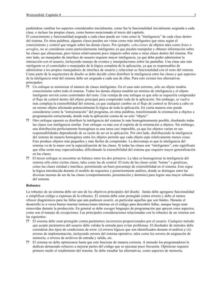 Weitzenfeld: Capítulo 8 3
pudiéndose cambiar los aspectos considerados inicialmente, como fue la funcionalidad inicialmente asignada a cada
clase, e incluso las propias clases, como hemos mencionado al inicio del capítulo.
El conocimiento y funcionalidad asignada a cada clase puede ser vista como la “inteligencia”de cada clase dentro
del sistema. En otras palabras, algunas clases pueden ser vistas como más inteligentes que otras según el
conocimiento y control que tengan sobre las demás clases. Por ejemplo, colecciones de objetos tales como listas o
arreglos, no se consideran como particularmente inteligentes ya que pueden manipular y obtener información sobre
las clases que almacenan, pero tienen relativamente poco impacto sobre estas u otras clases dentro del sistema. Por
otro lado, un manejador de interface de usuario requiere mayor inteligencia, ya que debe poder administrar la
interacción con el usuario, incluyendo manejo de eventos y manipulaciones sobre las pantallas. Una clase aún más
inteligente es el controlador o manejador de la lógica completa de la aplicación, ya que es responsables de
administrar a los propios manejadores de interface de usuario y relacionar su funcionalidad con el resto del sistema.
Como parte de la arquitectura de diseño se debe decidir cómo distribuir la inteligencia entre las clases y qué aspectos
de la inteligencia total del sistema debe ser asignada a cada una de ellas. Para esto existen tres alternativas
principales:
?? Un enfoque es minimizar el número de clases inteligentes. En el caso más extremo, sólo un objeto tendría
conocimiento sobre todo el sistema. Todos los demás objetos tendrán un mínimo de inteligencia y el objeto
inteligente servirá como controlador del resto. Una ventaja de este enfoque es que sólo se requeriría comprender
el flujo de control dentro del objeto principal para comprender toda de la aplicación. Sin embargo, se vuelve
más compleja la extensibilidad del sistema, ya que cualquier cambio en el flujo de control se llevaría a cabo en
un mismo objeto afectando potencialmente la lógica de toda la aplicación. En cierta manera esto puede
considerarse como la “estructuración”del programa, en otras palabras, transformando la orientación a objetos a
programación estructurada, donde toda la aplicación consta de un solo “objeto”.
?? Otro enfoque opuesto es distribuir la inteligencia del sistema lo más homogéneamente posible, diseñando todas
las clases con inteligencia similar. Este enfoque va más con el espíritu de la orientación a objetos. Sin embargo,
una distribución perfectamente homogénea es una tarea casi imposible, ya que los objetos varían en sus
responsabilidades dependiendo de su razón de ser en la aplicación. Por otro lado, distribuyendo la inteligencia
del sistema de manera homogénea entre los objetos permite que cada objeto sepa relativamente menos cosas.
Esto produce objetos más pequeños y más fáciles de comprender. La desventaja es que la inteligencia del
sistema va de la mano con la especialización de las clases. Si todas las clases son “inteligentes”, esto significará
que ellas serán muy especializadas, dificultando la extensibilidad del sistema que requiere mayor generalización
en las clases.
?? El tercer enfoque es encontrar un balance entre los dos primeros. La idea es homogenizar la inteligencia del
sistema sólo entre ciertas clases, tales como las de control. El resto de las clases serán “tontas”o genéricas,
cómo las clases entidad e interface, permitiendo un buen porcentaje de extensibilidad en el sistema. Esto sigue
la lógica introducida durante el modelo de requisitos y posteriormente análisis, donde se distingue entre las
diversas razones de ser de las clases (comportamiento, presentación y dominio) para lograr una mayor robustez
del sistema.
Robustez
La robustez de un sistema debe ser uno de los objetivos principales del diseño. Jamás debe agregarse funcionalidad
o simplificar código a expensas de la robustez. El sistema debe estar protegido contra errores y debe al menos
ofrecer diagnósticos para las fallas que aún pudiesen ocurrir, en particular aquellas que son fatales. Durante el
desarrollo es a veces bueno insertar instrucciones internas en el código para descubrir fallas, aunque luego sean
removidas durante la producción. En general se debe escoger lenguajes de programación que apoyen estos aspectos,
como son el manejo de excepciones. Las principales consideraciones relacionadas con la robustez de un sistema son
las siguientes:
?? El sistema debe estar protegido contra parámetros incorrectos proporcionados por el usuario. Cualquier método
que acepte parámetros del usuario debe validar la entrada para evitar problemas. El diseñador de métodos debe
considerar dos tipos de condiciones de error: (i) errores lógicos que son identificados durante el análisis y (ii)
errores de implementación, incluyendo errores del sistema operativo, tales como los errores de asignación de
memoria, o errores de archivos de entrada y salida, etc.
?? El sistema no debe optimizarse hasta que este funcione de manera correcta. A menudo los programadores le
dedican demasiado esfuerzo a mejorar partes del código que se ejecutan poco frecuente. Optimizar requiere
primero medir el rendimiento del sistema. Se debe estudiar las alternativas, como aspectos de memoria,
 