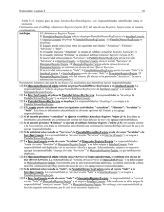 Weitzenfeld: Capítulo 8 30
Tabla 8.35. Tarjeta para la clase InterfaceBaseDatosRegistro con responsabilidades identificadas hasta el
momento.
Continuamos con el subflujo Administrar Registro Tarjeta (S-3) del caso de uso Registrar Tarjeta como se muestra
a continuación,
Subflujos S-3 Administrar Registro Tarjeta
El ManejadorRegistroTarjeta solicita desplegarPantallaObtenerRegTarjeta a la InterfaceUsuario.
La InterfaceUsuario despliega la PantallaObtenerRegTarjeta. La PantallaObtenerRegTarjeta se
despliega.
El Usuario puede seleccionar entre las siguientes actividades: "Actualizar", "Eliminar",
"Servicios" y "Salir".
Si el usuario presiona “Actualizar”se ejecuta el subflujo Actualizar Registro Tarjeta (S-4).
Si el usuario presiona “Eliminar”se ejecuta el subflujo Eliminar Registro Tarjeta (S-5).
Si la actividad seleccionada es "Servicios", la PantallaObtenerRegTarjeta envía el evento
“Servicios”a la InterfaceUsuario. La InterfaceUsuario envía el evento “Servicios”al
ManejadorRegistroTarjeta. El ManejadorRegistroTarjeta solicita ofrecerServicio al
ManejadorServicio, se continúa con el caso de uso Ofrecer Servicios.
Si la actividad seleccionada es "Salir", la PantallaObtenerRegTarjeta envía el evento “Salir”a la
InterfaceUsuario. La InterfaceUsuario envía el evento “Salir”al ManejadorRegistroTarjeta. El
ManejadorRegistroTarjeta sale del sistema. (Si aún no se ha presionado "Actualizar", la nueva
información ésta será perdida).
Nuevamente, tomamos cada una de las frases y las analizamos para identificar nuevas responsabilidades.
120.El ManejadorRegistroTarjeta solicita desplegarPantallaObtenerRegTarjeta a la InterfaceUsuario. La
responsabilidad es “solicita desplegarPantallaObtenerRegTarjeta a la InterfaceUsuario”y se asigna a la
ManejadorRegistroTarjeta.
121.La InterfaceUsuario despliega la PantallaObtenerRegTarjeta. La responsabilidad es “despliega la
PantallaObtenerRegTarjeta”y se asigna a la InterfaceUsuario.
122.La PantallaObtenerRegTarjeta se despliega. La responsabilidad es “despliega”y se asigna a la
PantallaObtenerRegTarjeta.
123.El Usuario puede seleccionar entre las siguientes actividades: "Actualizar", "Eliminar", "Servicios" y
"Salir". Esta frase es informativa describiendo las diversas opciones del Usuario y no agrega
responsabilidades.
124.Si el usuario presiona “Actualizar” se ejecuta el subflujo Actualizar Registro Tarjeta (S-4). Esta frase es
informativa describiendo una continuación interna del flujo del caso de uso y no agrega responsabilidades.
125.Si el usuario presiona “Eliminar” se ejecuta el subflujo Eliminar Registro Tarjeta (S-5). De manera similar
a la frase anterior, esta frase es informativa describiendo una continuación interna del flujo del caso de uso y no
agrega responsabilidades.
126.Si la actividad seleccionada es "Servicios", la PantallaObtenerRegTarjeta envía el evento “Servicios” a la
InterfaceUsuario. La responsabilidad es “envía el evento “Servicios”a la InterfaceUsuario”y se asigna a
PantallaObtenerRegTarjeta.
127.La InterfaceUsuario envía el evento “Servicios” al ManejadorRegistroTarjeta. La responsabilidad es
“envía el evento “Servicios”al ManejadorRegistroTarjeta”y se debe asignar a InterfaceUsuario. Esta
responsabilidad está duplicada y no es necesario volverla a agregar. Adicionalmente, tampoco es necesario
agregar la responsabilidad “maneja el evento “Servicios””al ManejadorRegistroTarjeta, ya que también está
duplicada.
128.El ManejadorRegistroTarjeta solicita ofrecerServicio al ManejadorServicio, se continúa con el caso de
uso Ofrecer Servicios. La responsabilidad es “solicita ofrecerServicio al ManejadorServicio”y se debe asignar
al ManejadorRegistroTarjeta. Nuevamente, esta es una responsabilidad duplicada. La última sección de la frase
describe continuación del flujo interno del caso de uso y no agrega nuevas responsabilidades.
129.Si la actividad seleccionada es "Salir", la PantallaObtenerRegTarjeta envía el evento “Salir” a la
InterfaceUsuario. La responsabilidad es “envía el evento “Salir”a la InterfaceUsuario”y se asigna a
PantallaObtenerRegTarjeta.
130.La InterfaceUsuario envía el evento “Salir” al ManejadorRegistroTarjeta. La responsabilidad es “envía el
evento “Salir”al ManejadorRegistroTarjeta”y se asigna a InterfaceUsuario. Adicionalmente se debe asignar la
responsabilidad “maneja el evento “Salir””a ManejadorRegistroTarjeta. Sin embargo, esta responsabilidad ya
ha sido asignada anteriormente, por lo cual no es necesario duplicarla.
 