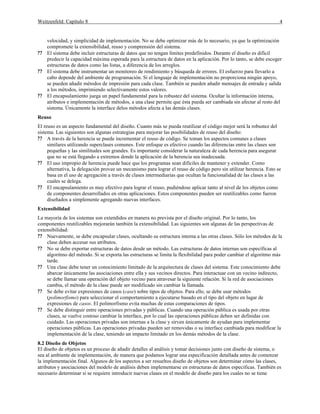 Weitzenfeld: Capítulo 8 4
velocidad, y simplicidad de implementación. No se debe optimizar más de lo necesario, ya que la optimización
compromete la extensibilidad, reuso y comprensión del sistema.
?? El sistema debe incluir estructuras de datos que no tengan límites predefinidos. Durante el diseño es difícil
predecir la capacidad máxima esperada para la estructura de datos en la aplicación. Por lo tanto, se debe escoger
estructuras de datos como las listas, a diferencia de los arreglos.
?? El sistema debe instrumentar un monitoreo de rendimiento y búsqueda de errores. El esfuerzo para llevarlo a
cabo depende del ambiente de programación. Si el lenguaje de implementación no proporciona ningún apoyo,
se pueden añadir métodos de impresión para cada clase. También se pueden añadir mensajes de entrada y salida
a los métodos, imprimiendo selectivamente estos valores.
?? El encapsulamiento juega un papel fundamental para la robustez del sistema. Ocultar la información interna,
atributos e implementación de métodos, a una clase permite que ésta pueda ser cambiada sin afectar al resto del
sistema. Únicamente la interface delos métodos afecta a las demás clases.
Reuso
El reuso es un aspecto fundamental del diseño. Cuanto más se pueda reutilizar el código mejor será la robustez del
sistema. Las siguientes son algunas estrategias para mejorar las posibilidades de reuso del diseño:
?? A través de la herencia se puede incrementar el reuso de código. Se toman los aspectos comunes a clases
similares utilizando superclases comunes. Este enfoque es efectivo cuando las diferencias entre las clases son
pequeñas y las similitudes son grandes. Es importante considerar la naturaleza de cada herencia para asegurar
que no se está llegando a extremos donde la aplicación de la herencia sea inadecuada.
?? El uso impropio de herencia puede hace que los programas sean difíciles de mantener y extender. Como
alternativa, la delegación provee un mecanismo para lograr el reuso de código pero sin utilizar herencia. Esto se
basa en el uso de agregación a través de clases intermediarias que ocultan la funcionalidad de las clases a las
cuales se delega.
?? El encapsulamiento es muy efectivo para lograr el reuso, pudiéndose aplicar tanto al nivel de los objetos como
de componentes desarrollados en otras aplicaciones. Estos componentes pueden ser reutilizables como fueron
diseñados a simplemente agregando nuevas interfaces.
Extensibilidad
La mayoría de los sistemas son extendidos en manera no prevista por el diseño original. Por lo tanto, los
componentes reutilizables mejorarán también la extensibilidad. Las siguientes son algunas de las perspectivas de
extensibilidad:
?? Nuevamente, se debe encapsular clases, ocultando su estructura interna a las otras clases. Sólo los métodos de la
clase deben accesar sus atributos.
?? No se debe exportar estructuras de datos desde un método. Las estructuras de datos internas son específicas al
algoritmo del método. Si se exporta las estructuras se limita la flexibilidad para poder cambiar el algoritmo más
tarde.
?? Una clase debe tener un conocimiento limitado de la arquitectura de clases del sistema. Este conocimiento debe
abarcar únicamente las asociaciones entre ella y sus vecinos directos. Para interactuar con un vecino indirecto,
se debe llamar una operación del objeto vecino para atravesar la siguiente relación. Si la red de asociaciones
cambia, el método de la clase puede ser modificado sin cambiar la llamada.
?? Se debe evitar expresiones de casos (case) sobre tipos de objetos. Para ello, se debe usar métodos
(polimorfismo) para seleccionar el comportamiento a ejecutarse basado en el tipo del objeto en lugar de
expresiones de casos. El polimorfismo evita muchas de estas comparaciones de tipos.
?? Se debe distinguir entre operaciones privadas y públicas. Cuando una operación pública es usada por otras
clases, se vuelve costoso cambiar la interface, por lo cual las operaciones públicas deben ser definidas con
cuidado. Las operaciones privadas son internas a la clase y sirven únicamente de ayudan para implementar
operaciones públicas. Las operaciones privadas pueden ser removidas o su interface cambiada para modificar la
implementación de la clase, teniendo un impacto limitado en los demás métodos de la clase.
8.2 Diseño de Objetos
El diseño de objetos es un proceso de añadir detalles al análisis y tomar decisiones junto con diseño de sistema, o
sea al ambiente de implementación, de manera que podamos lograr una especificación detallada antes de comenzar
la implementación final. Algunos de los aspectos a ser resueltos diseño de objetos son determinar cómo las clases,
atributos y asociaciones del modelo de análisis deben implementarse en estructuras de datos especificas. También es
necesario determinar si se requiere introducir nuevas clases en el modelo de diseño para los cuales no se tiene
 