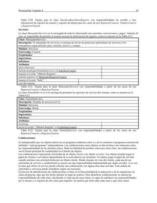 Weitzenfeld: Capítulo 8 43
Tabla 8.20. Tarjeta para la clase InterfaceBaseDatosRegistro con responsabilidades de escribir y leer
información de registro de usuario y registro de tarjeta para los casos de uso RegistrarUsuario, ValidarUsuario
y RegistrarTarjeta.
Servicios
La clase ManejadorServicio es la encargada de todo lo relacionado con consultas, reservaciones y pagos. Además de
esto, es responsable de permitir al usuario accesar la información de registro, como se muestra en la Tabla 8.21.
Clase: ManejadorServicio
Descripción: El manejador de servicios se encarga de enviar las peticiones particulares de servicios a los
manejadores espacializados para consulta, reserva y compra.
Módulo: Servicios
Estereotipo: Control
Propiedades:
Superclases:
Subclases:
Atributos:
ofrecerServicio
solicita desplegarPantallaServicio a la InterfaceUsuario
maneja el evento “Obtener Registro”
solicita registrar al ManejadorRegistroUsuario
maneja el evento “Salir”
sale del sistema
Tabla 8.21. Tarjeta para la clase ManejadorServicio con responsabilidades a partir de los casos de uso
RegistrarUsuario y RegistrarTarjeta.
La clase PantallaServicio es la encarga de presentar las opciones de servicio del sistema, como se muestra en la
Tabla 8.22.
Clase: PantallaServicio
Descripción: Pantalla de servicios (P-2).
Módulo: Servicios
Estereotipo: Borde
Propiedades:
Superclases:
Subclases:
Atributos:
despliega
envía el evento “Obtener Registro”a la InterfaceUsuario
Tabla 8.22. Tarjeta para la clase PantallaServicio con responsabilidades a partir de los casos de uso
RegistrarUsuario y RegistrarTarjeta.
Colaboraciones
Es indispensable que los objetos dentro de un programa colaboren entre si o de lo contrario el programa consistirá de
múltiples “mini-programas”independientes. Las colaboraciones entre objetos se dan en base a las relaciones entre
las responsabilidades de las distintas clases. Dado la infinidad de posibles relaciones entre clase, las colaboraciones
son la fuente principal de complejidad en el diseño de objetos.
Las colaboraciones representan solicitudes de un objeto cliente a un objeto servidor. Los objetos pueden jugar el
papel de clientes o servidores dependiendo de su actividad en ese momento. Un objeto juega el papel de servidor
cuando satisface una solicitud hecha por un objeto cliente. Desde el punto de vista del cliente, cada una de sus
solicitudes de servicio o colaboración se asocia con una responsabilidad implementada por algún servidor. A su vez,
la clase que ofrece el servicio puede solicitar una colaboración con alguna otra clase servidor. Esta cadena de
solicitudes y servicios puede extenderse según sea necesario.
El proceso de identificación de colaboraciones se basa en la funcionalidad de la aplicación y de la arquitectura de
clases propuesta, algo que fue hecho durante la etapa de análisis. Para identificar colaboraciones se analiza las
responsabilidades de cada clase, decidiendo si cada una de estas clases es capaz de satisfacer sus responsabilidades
por si misma o si requiere de otra clase para lograrlo. Se analiza qué tanto sabe cada clase y qué otras clases
 